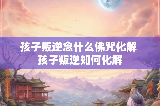 孩子叛逆念什么佛咒化解 孩子叛逆如何化解