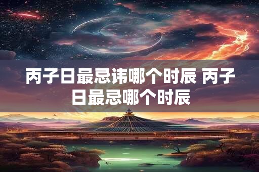 丙子日最忌讳哪个时辰 丙子日最忌哪个时辰