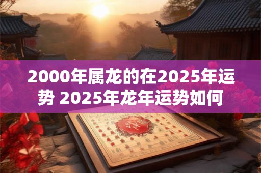 2000年属龙的在2025年运势 2025年龙年运势如何