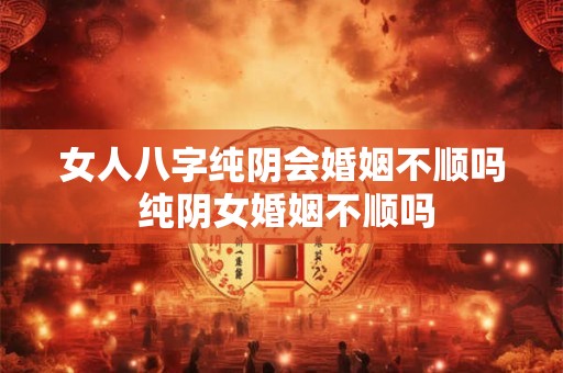 女人八字纯阴会婚姻不顺吗 纯阴女婚姻不顺吗
