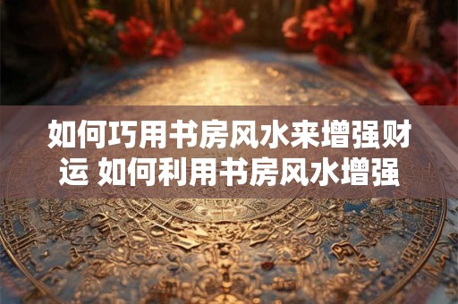 如何巧用书房风水来增强财运 如何利用书房风水增强财运