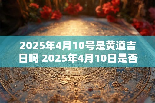 2025年4月10号是黄道吉日吗 2025年4月10日是否黄道吉日