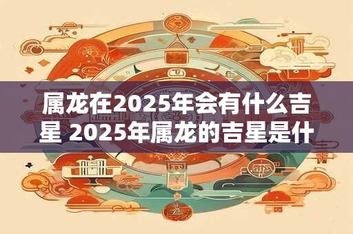 属龙在2025年会有什么吉星 2025年属龙的吉星是什么