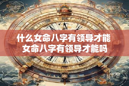 什么女命八字有领导才能 女命八字有领导才能吗