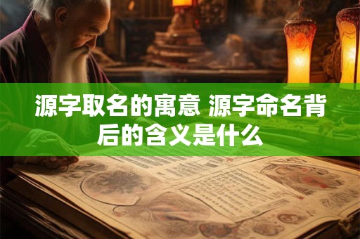 源字取名的寓意 源字命名背后的含义是什么