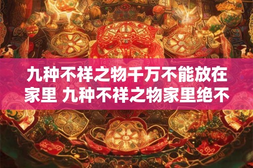 九种不祥之物千万不能放在家里 九种不祥之物家里绝不可有