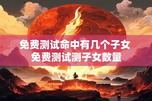免费测试命中有几个子女 免费测试测子女数量