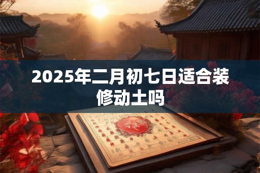 2025年二月初七日适合装修动土吗