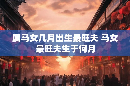 详细阅读:属马女几月出生最旺夫 马女最旺夫生于何月 属马女几月出生最旺夫 马女最旺夫生于何月