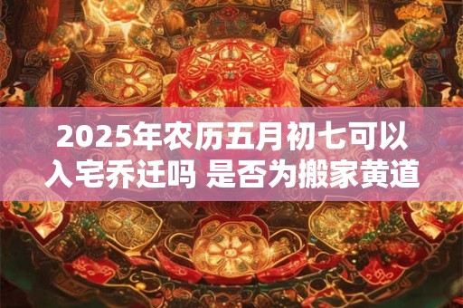 2025年农历五月初七可以入宅乔迁吗 是否为搬家黄道吉日