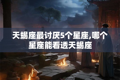天蝎座最讨厌5个星座,哪个星座能看透天蝎座