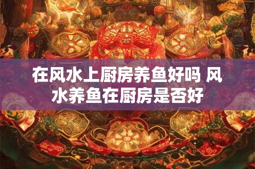 在风水上厨房养鱼好吗 风水养鱼在厨房是否好