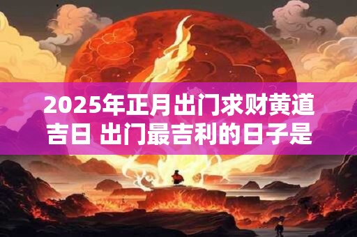 2025年正月出门求财黄道吉日 出门最吉利的日子是什么