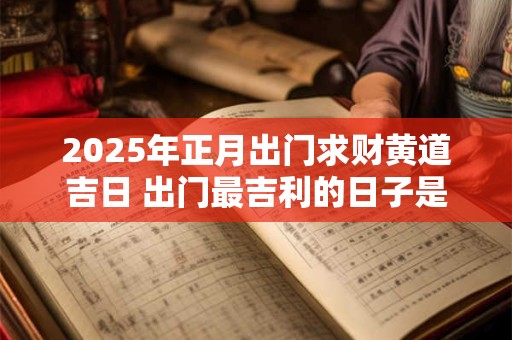 2025年正月出门求财黄道吉日 出门最吉利的日子是什么