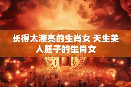 长得太漂亮的生肖女 天生美人胚子的生肖女