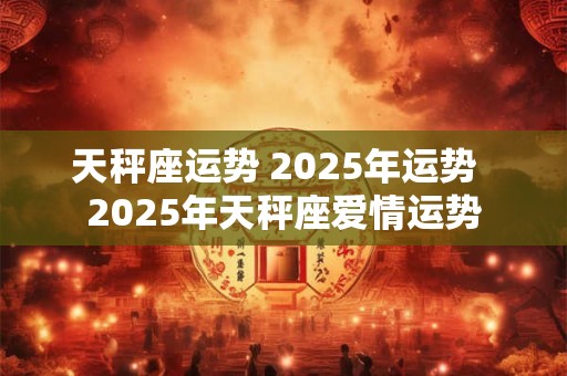天秤座运势 2025年运势  2025年天秤座爱情运势