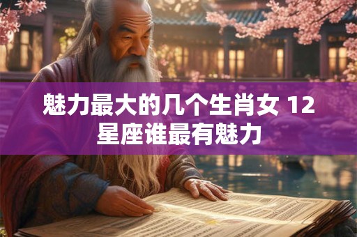 魅力最大的几个生肖女 12星座谁最有魅力