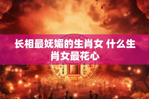 长相最妩媚的生肖女 什么生肖女最花心