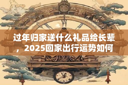 过年归家送什么礼品给长辈，2025回家出行运势如何？