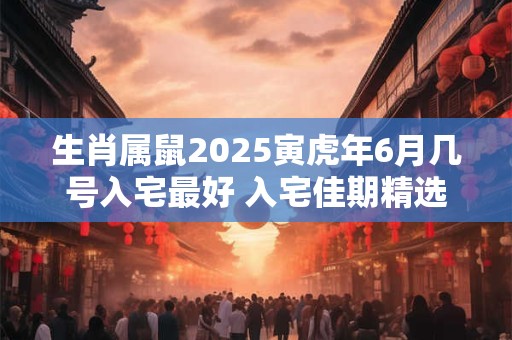 生肖属鼠2025寅虎年6月几号入宅最好 入宅佳期精选
