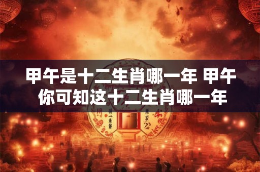 甲午是十二生肖哪一年 甲午 你可知这十二生肖哪一年