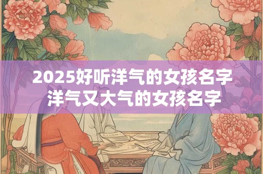2025好听洋气的女孩名字 洋气又大气的女孩名字