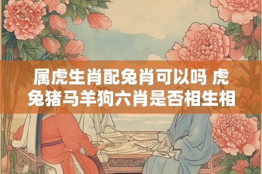 属虎生肖配兔肖可以吗 虎兔猪马羊狗六肖是否相生相合