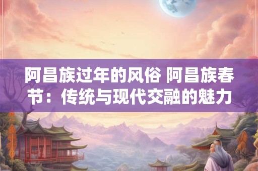 阿昌族过年的风俗 阿昌族春节：传统与现代交融的魅力展现