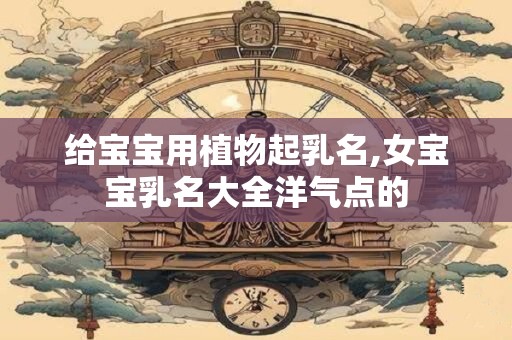 给宝宝用植物起乳名,女宝宝乳名大全洋气点的