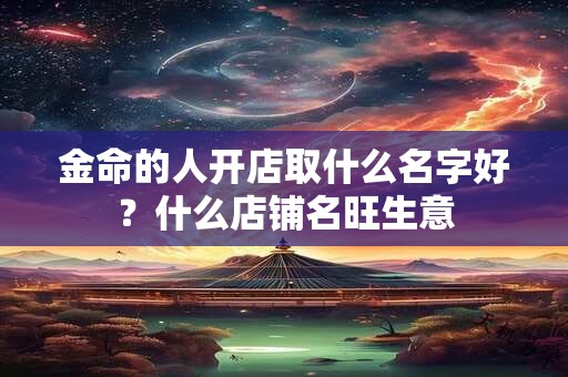 金命的人开店取什么名字好？什么店铺名旺生意