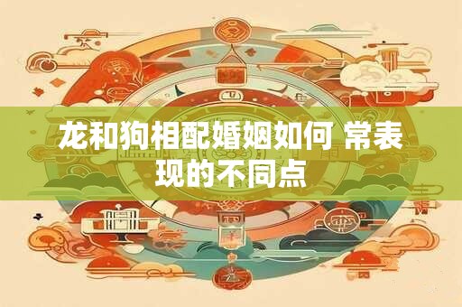 龙和狗相配婚姻如何 常表现的不同点 龙和狗相配婚姻如何 常表现的不同点