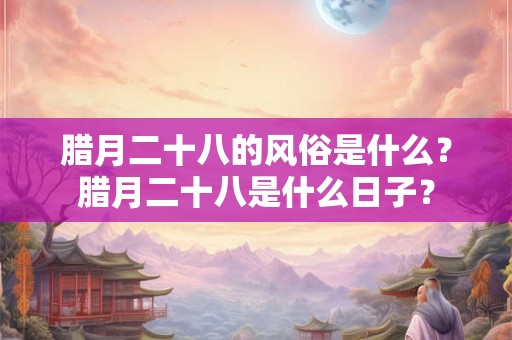 腊月二十八的风俗是什么？腊月二十八是什么日子？