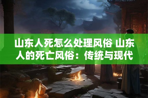 山东人死怎么处理风俗 山东人的死亡风俗：传统与现代的融合