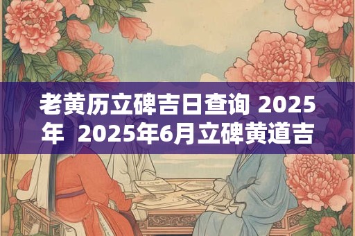老黄历立碑吉日查询 2025年  2025年6月立碑黄道吉日查询一览表