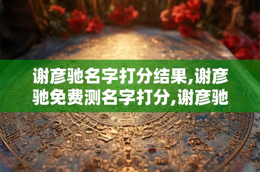 谢彦驰名字打分结果,谢彦驰免费测名字打分,谢彦驰周易免费测名字打分