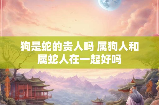狗是蛇的贵人吗 属狗人和属蛇人在一起好吗
