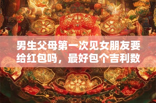 男生父母第一次见女朋友要给红包吗，最好包个吉利数字红包