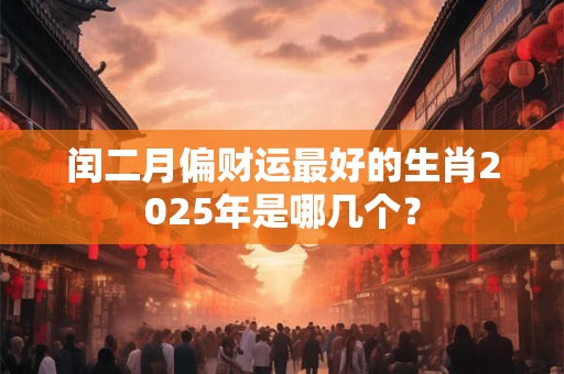 闰二月偏财运最好的生肖2025年是哪几个？