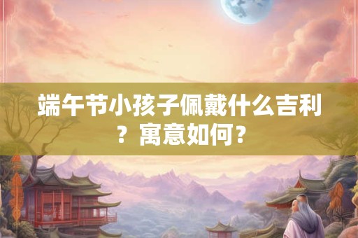 端午节小孩子佩戴什么吉利？寓意如何？