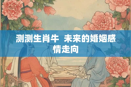 测测生肖牛  未来的婚姻感情走向