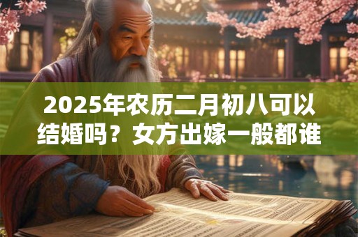 2025年农历二月初八可以结婚吗？女方出嫁一般都谁送嫁？