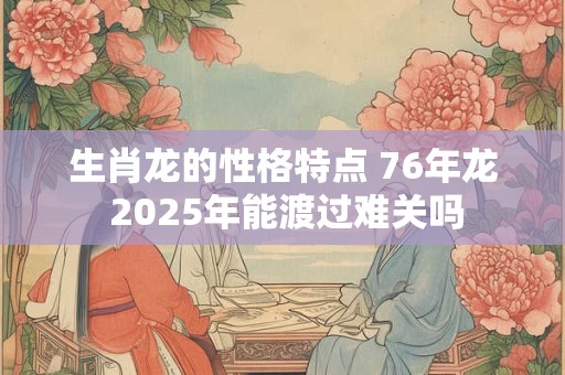 生肖龙的性格特点 76年龙 2025年能渡过难关吗