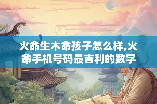 火命生木命孩子怎么样,火命手机号码最吉利的数字