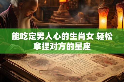 能吃定男人心的生肖女 轻松拿捏对方的星座