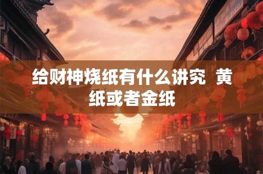 给财神烧纸有什么讲究  黄纸或者金纸