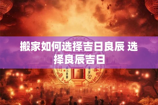 搬家如何选择吉日良辰 选择良辰吉日