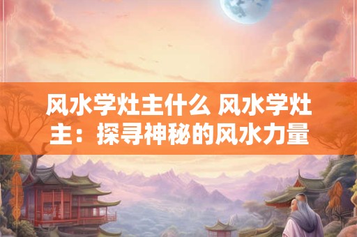 风水学灶主什么 风水学灶主：探寻神秘的风水力量