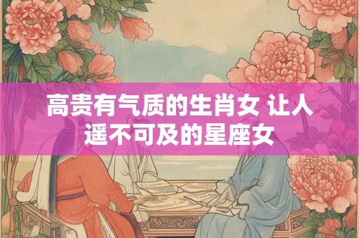 高贵有气质的生肖女 让人遥不可及的星座女