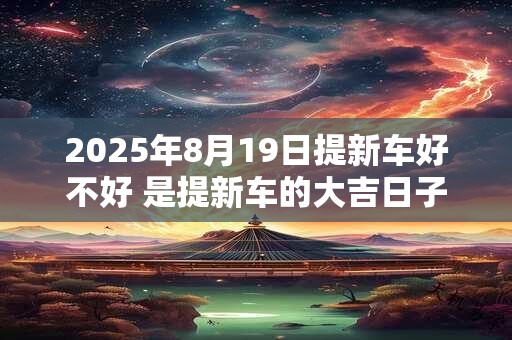 2025年8月19日提新车好不好 是提新车的大吉日子吗