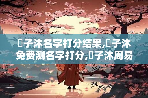 許子沐名字打分结果,許子沐免费测名字打分,許子沐周易免费测名字打分 許子沐名字打分结果,許子沐免费测名字打分,許子沐周易免费测名字打分